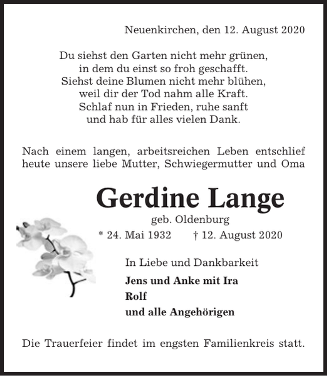 <p>Neuenkirchen, den 12. August 2020<br />Du siehst den Garten nicht mehr grünen,<br />in dem du einst so froh geschafft.<br />Siehst deine Blumen nicht mehr blühen,<br />weil dir der Tod nahm alle Kraft.<br />Schlaf nun in Frieden, ruhe sanft<br />und hab für alles vielen Dank.<br />Nach einem langen, arbeitsreichen Leben entschlief<br />heute unsere liebe Mutter, Schwiegermutter und Oma</p><p>Gerdine Lange<br />geb. Oldenburg<br />* 24. Mai 1932<br />† 12. August 2020<br />In Liebe und Dankbarkeit<br />Jens und Anke mit Ira<br />Rolf<br />und alle Angehörigen<br />Die Trauerfeier findet im engsten Familienkreis statt.</p>