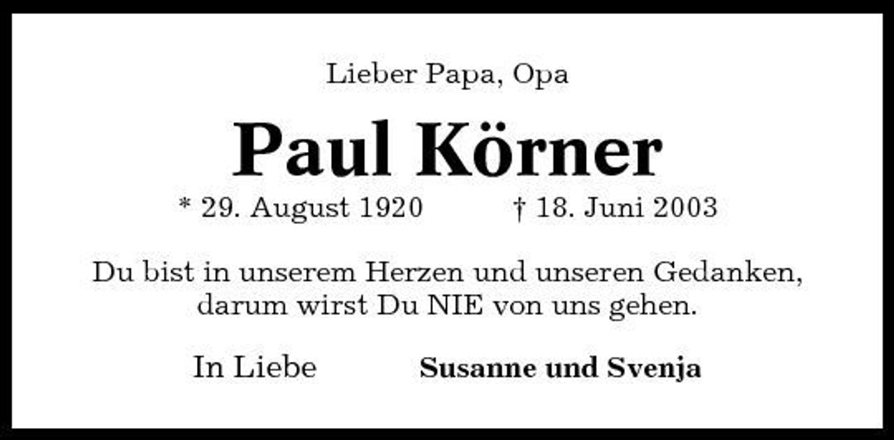 <p>Lieber Papa, Opa</p>
<p>Paul Körner<br />* 29. August 1920 † 18. Juni 2003 Du bist in unserem Herzen und unseren Gedanken, darum wirst Du NIE von uns gehen.</p>
<p>In Liebe</p>
<p>Susanne und Svenja</p>