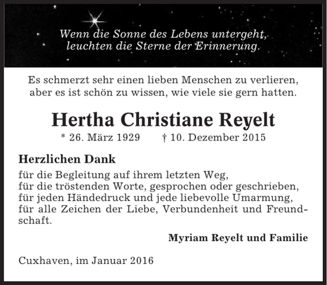 <p>Wenn die Sonne des Lebens untergeht,<br />leuchten die Sterne der Erinnerung.<br />Es schmerzt sehr einen lieben Menschen zu verlieren,<br />aber es ist schön zu wissen, wie viele sie gern hatten.</p><p>Hertha Christiane Reyelt<br />* 26. März 1929</p><p>† 10. Dezember 2015</p><p>Herzlichen Dank<br />für die Begleitung auf ihrem letzten Weg,<br />für die tröstenden Worte, gesprochen oder geschrieben,<br />für jeden Händedruck und jede liebevolle Umarmung,<br />für alle Zeichen der Liebe, Verbundenheit und Freundschaft.<br />Myriam Reyelt und Familie<br />Cuxhaven, im Januar 2016</p>