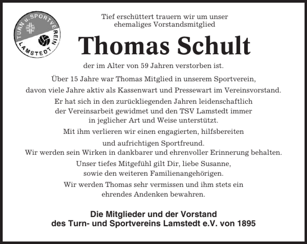 <p>Tief erschüttert trauern wir um unser<br />ehemaliges Vorstandsmitglied</p><p>Thomas Schult<br />der im Alter von 59 Jahren verstorben ist.<br />Über 15 Jahre war Thomas Mitglied in unserem Sportverein,<br />davon viele Jahre aktiv als Kassenwart und Pressewart im Vereinsvorstand.<br />Er hat sich in den zurückliegenden Jahren leidenschaftlich<br />der Vereinsarbeit gewidmet und den TSV Lamstedt immer<br />in jeglicher Art und Weise unterstützt.<br />Mit ihm verlieren wir einen engagierten, hilfsbereiten<br />und aufrichtigen Sportfreund.<br />Wir werden sein Wirken in dankbarer und ehrenvoller Erinnerung behalten.<br />Unser tiefes Mitgefühl gilt Dir, liebe Susanne,<br />sowie den weiteren Familienangehörigen.<br />Wir werden Thomas sehr vermissen und ihm stets ein<br />ehrendes Andenken bewahren.</p><p>Die Mitglieder und der Vorstand<br />des Turn- und Sportvereins Lamstedt e.V. von 1895</p>