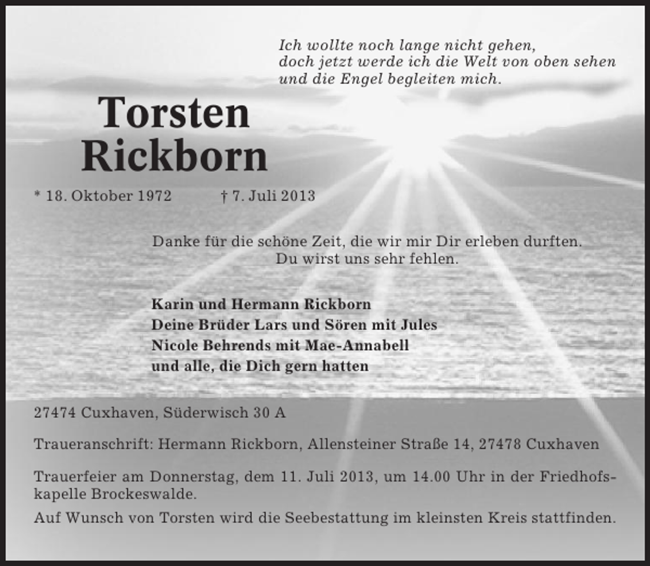 <p>Ich wollte noch lange nicht gehen,<br />doch jetzt werde ich die Welt von oben sehen<br />und die Engel begleiten mich.</p><p>Torsten<br />Rickborn<br />* 18. Oktober 1972</p><p>† 7. Juli 2013</p><p>Danke für die schöne Zeit, die wir mir Dir erleben durften.<br />Du wirst uns sehr fehlen.<br />Karin und Hermann Rickborn<br />Deine Brüder Lars und Sören mit Jules<br />Nicole Behrends mit Mae-Annabell<br />und alle, die Dich gern hatten<br />27474 Cuxhaven, Süderwisch 30 A<br />Traueranschrift: Hermann Rickborn, Allensteiner Straße 14, 27478 Cuxhaven<br />Trauerfeier am Donnerstag, dem 11. Juli 2013, um 14.00 Uhr in der Friedhofskapelle Brockeswalde.<br />Auf Wunsch von Torsten wird die Seebestattung im kleinsten Kreis stattfinden.</p>