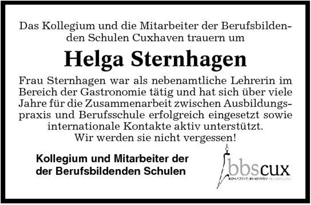 <p>Das Kollegium und die Mitarbeiter der Berufsbildenden Schulen Cuxhaven trauern um</p><p>Helga Sternhagen<br />Frau Sternhagen war als nebenamtliche Lehrerin im Bereich der Gastronomie tätig und hat sich über viele Jahre für die Zusammenarbeit zwischen Ausbildungspraxis und Berufsschule erfolgreich eingesetzt sowie internationale Kontakte aktiv unterstützt. Wir werden sie nicht vergessen! Kollegium und Mitarbeiter der der Berufsbildenden Schulen</p>