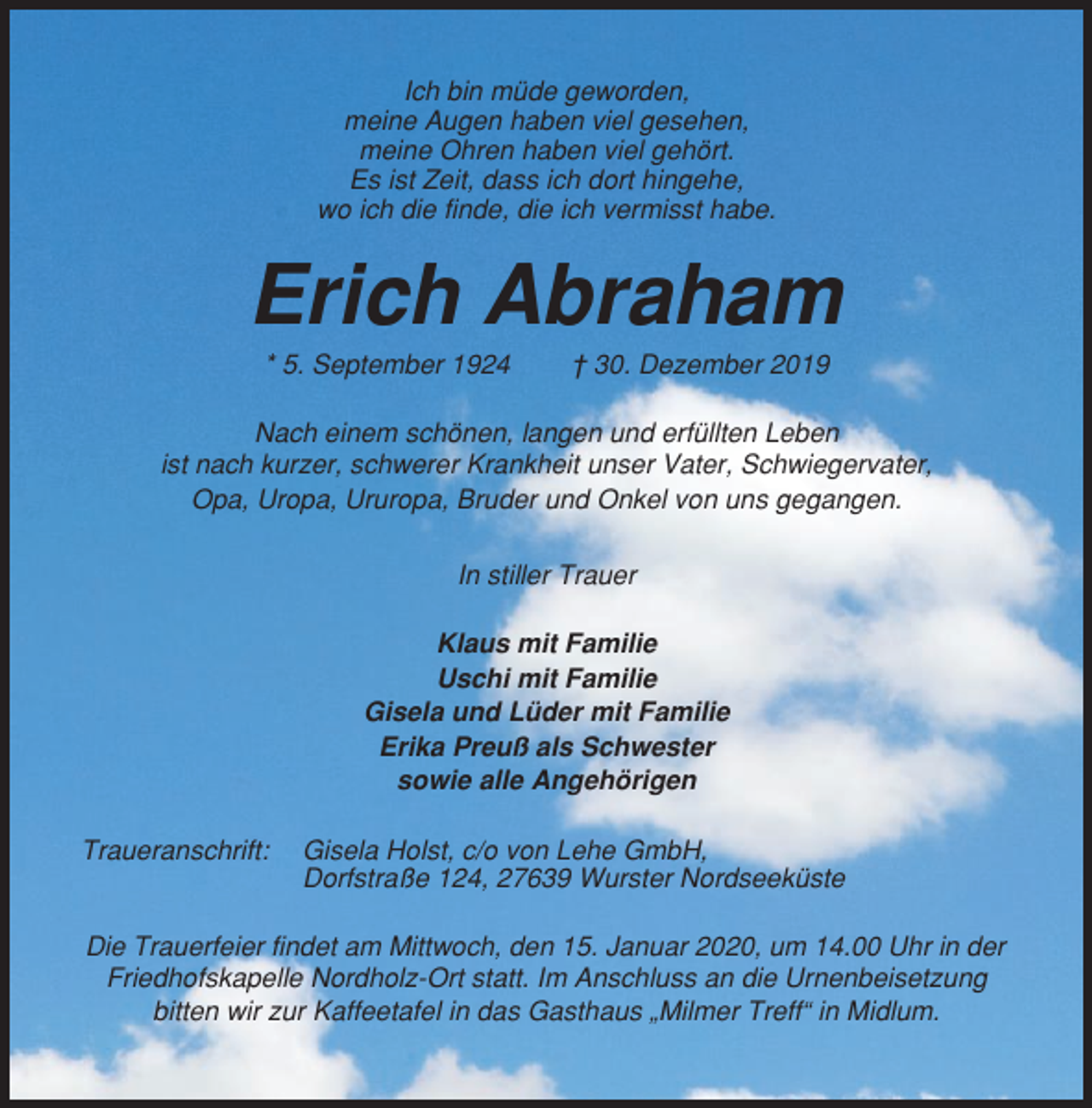 <p>Ich bin müde geworden,<br />meine Augen haben viel gesehen,<br />meine Ohren haben viel gehört.<br />Es ist Zeit, dass ich dort hingehe,<br />wo ich die finde, die ich vermisst habe.</p><p>Erich Abraham<br />* 5. September 1924</p><p>† 30. Dezember 2019</p><p>Nach einem schönen, langen und erfüllten Leben<br />ist nach kurzer, schwerer Krankheit unser Vater, Schwiegervater,<br />Opa, Uropa, Ururopa, Bruder und Onkel von uns gegangen.<br />In stiller Trauer<br />Klaus mit Familie<br />Uschi mit Familie<br />Gisela und Lüder mit Familie<br />Erika Preuß als Schwester<br />sowie alle Angehörigen<br />Traueranschrift:</p><p>Gisela Holst, c/o von Lehe GmbH,<br />Dorfstraße 124, 27639 Wurster Nordseeküste</p><p>Die Trauerfeier findet am Mittwoch, den 15. Januar 2020, um 14.00 Uhr in der<br />Friedhofskapelle Nordholz-Ort statt. Im Anschluss an die Urnenbeisetzung<br />bitten wir zur Kaffeetafel in das Gasthaus „Milmer Treff“ in Midlum.</p>