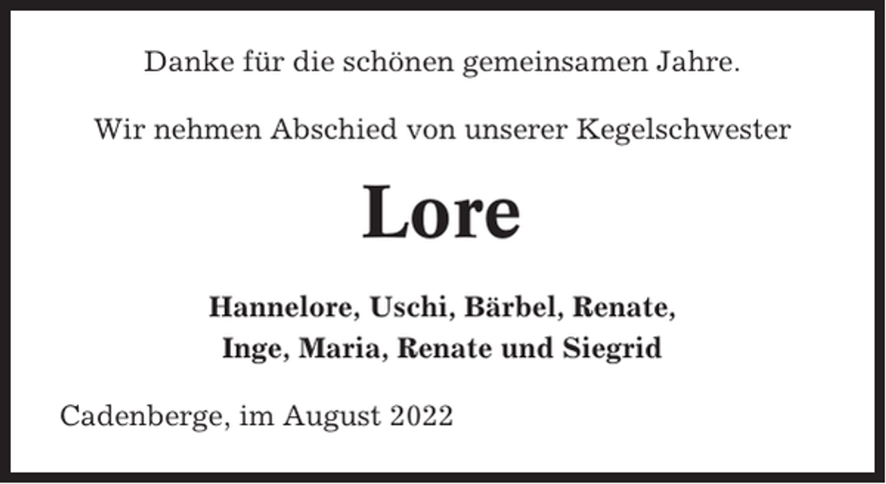 <p>Danke für die schönen gemeinsamen Jahre.<br />Wir nehmen Abschied von unserer Kegelschwester</p><p>Lore<br />Hannelore, Uschi, Bärbel, Renate,<br />Inge, Maria, Renate und Siegrid<br />Cadenberge, im August 2022</p>