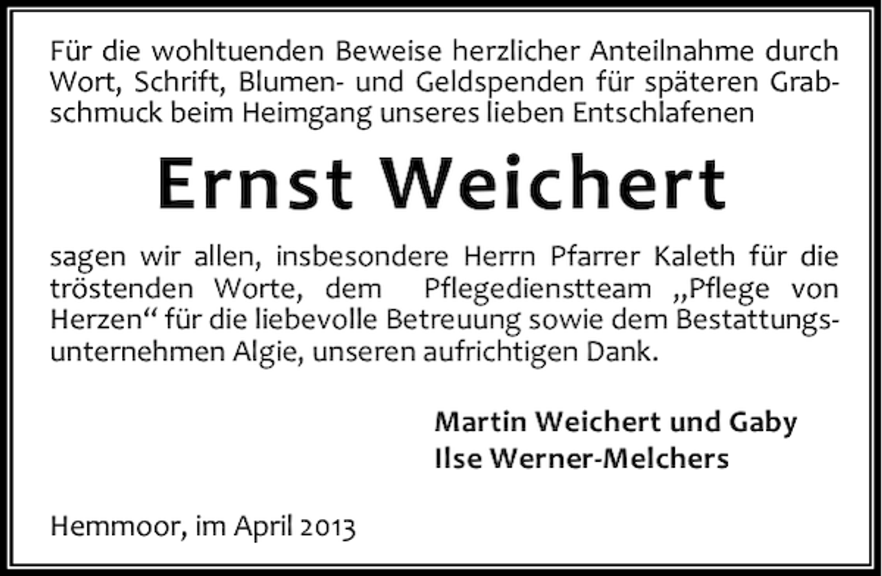 <p>Für die wohltuenden Beweise herzlicher Anteilnahme durch<br />Wort, Schrift, Blumen- und Geldspenden für späteren Grabschmuck beim Heimgang unseres lieben Entschlafenen</p><p>Ernst Weichert<br />sagen wir allen, insbesondere Herrn Pfarrer Kaleth für die<br />tröstenden Worte, dem Pflegedienstteam „Pflege von<br />Herzen“ für die liebevolle Betreuung sowie dem Bestattungsunternehmen Algie, unseren aufrichtigen Dank.<br />Martin Weichert und Gaby<br />Ilse Werner-Melchers<br />Hemmoor, im April 2013</p>