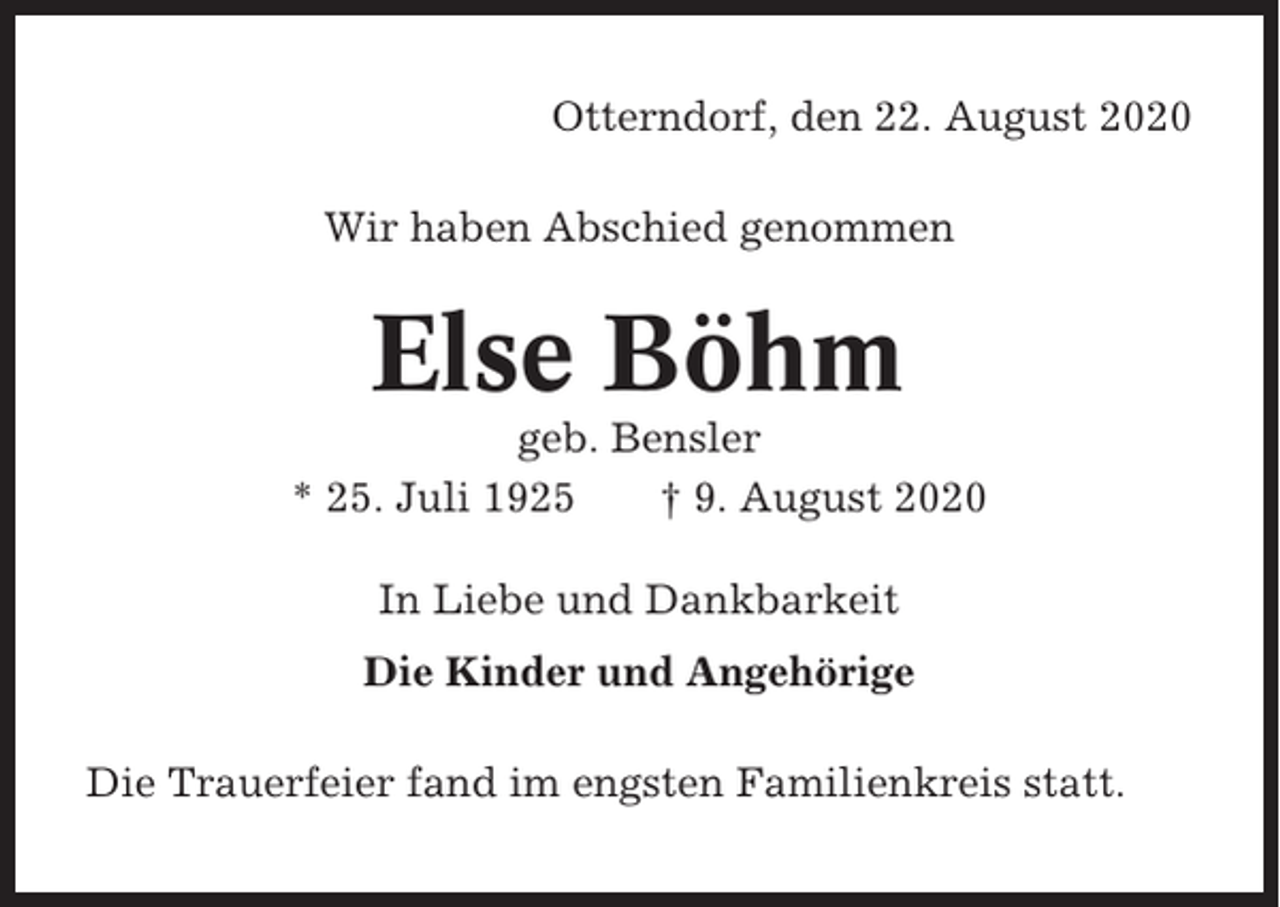 <p>Otterndorf, den 22. August 2020<br />Wir haben Abschied genommen</p><p>Else Böhm<br />geb. Bensler<br />* 25. Juli 1925<br />† 9. August 2020<br />In Liebe und Dankbarkeit<br />Die Kinder und Angehörige<br />Die Trauerfeier fand im engsten Familienkreis statt.</p>