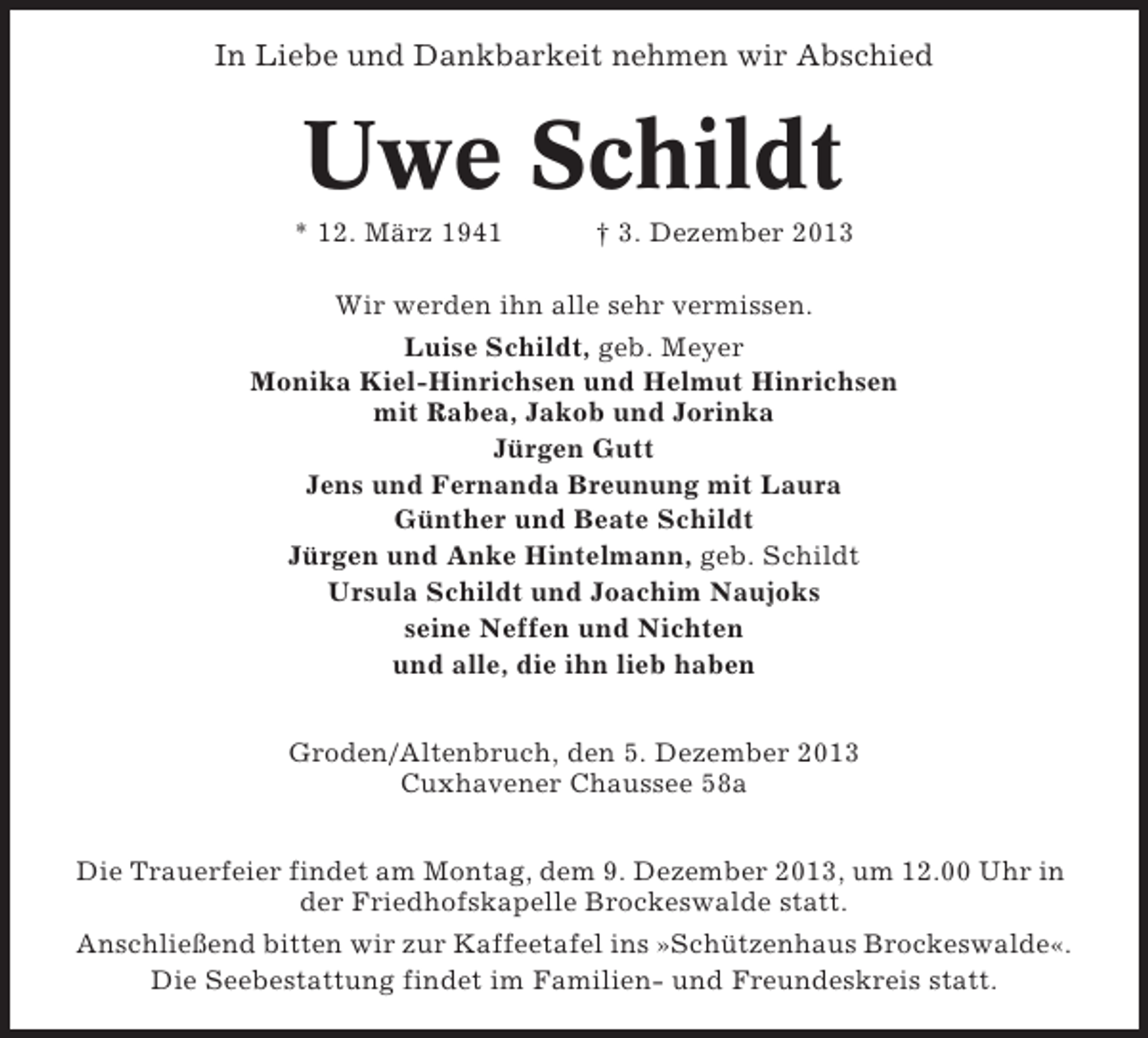 <p>In Liebe und Dankbarkeit nehmen wir Abschied</p><p>Uwe Schildt<br />* 12. März 1941</p><p>† 3. Dezember 2013</p><p>Wir werden ihn alle sehr vermissen.<br />Luise Schildt, geb. Meyer<br />Monika Kiel-Hinrichsen und Helmut Hinrichsen<br />mit Rabea, Jakob und Jorinka<br />Jürgen Gutt<br />Jens und Fernanda Breunung mit Laura<br />Günther und Beate Schildt<br />Jürgen und Anke Hintelmann, geb. Schildt<br />Ursula Schildt und Joachim Naujoks<br />seine Neffen und Nichten<br />und alle, die ihn lieb haben<br />Groden/Altenbruch, den 5. Dezember 2013<br />Cuxhavener Chaussee 58a<br />Die Trauerfeier findet am Montag, dem 9. Dezember 2013, um 12.00 Uhr in<br />der Friedhofskapelle Brockeswalde statt.<br />Anschließend bitten wir zur Kaffeetafel ins »Schützenhaus Brockeswalde«.<br />Die Seebestattung findet im Familien- und Freundeskreis statt.</p>