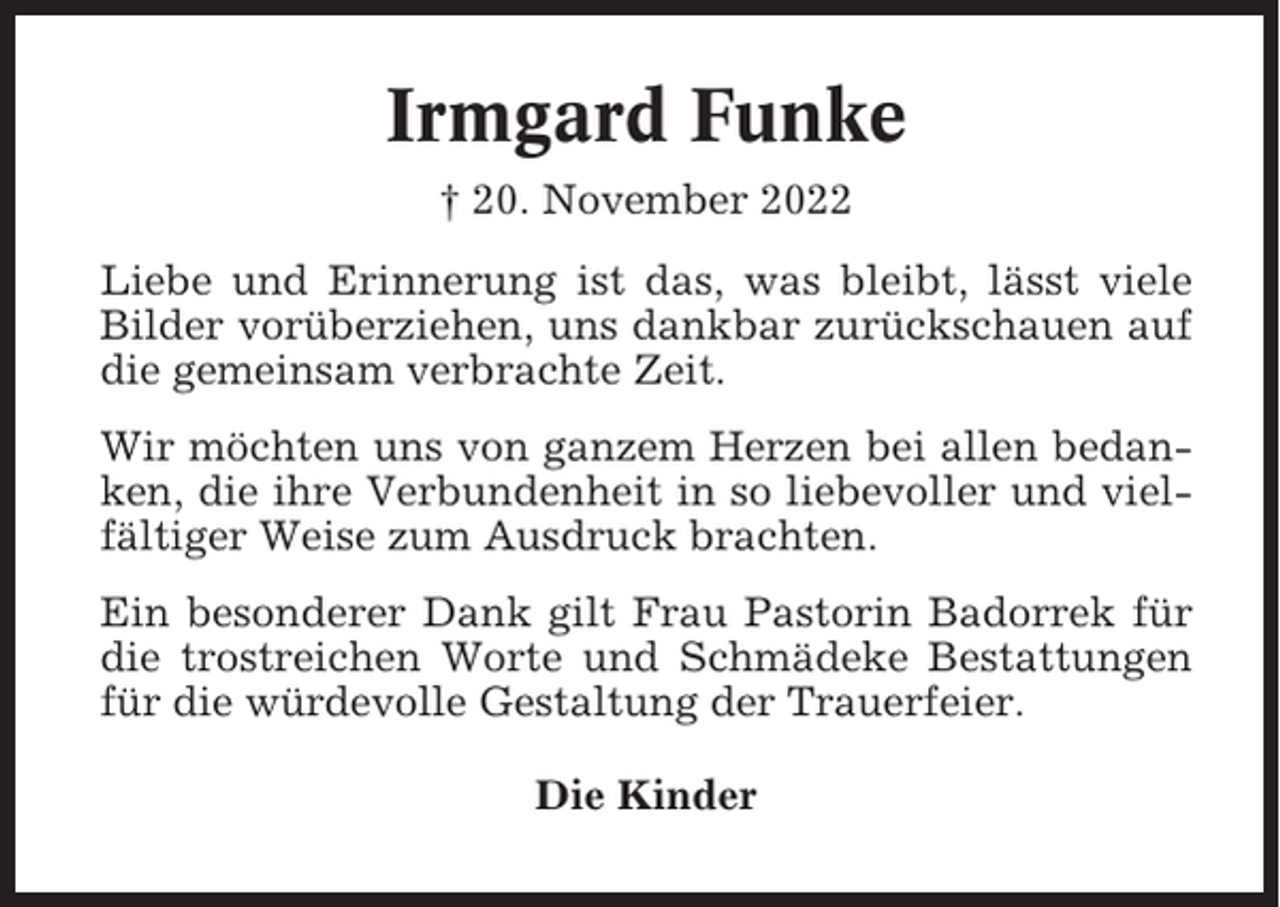 <p>Irmgard Funke<br />† 20. November 2022<br />Liebe und Erinnerung ist das, was bleibt, lässt viele<br />Bilder vorüberziehen, uns dankbar zurückschauen auf<br />die gemeinsam verbrachte Zeit.<br />Wir möchten uns von ganzem Herzen bei allen bedanken, die ihre Verbundenheit in so liebevoller und vielfältiger Weise zum Ausdruck brachten.<br />Ein besonderer Dank gilt Frau Pastorin Badorrek für<br />die trostreichen Worte und Schmädeke Bestattungen<br />für die würdevolle Gestaltung der Trauerfeier.<br />Die Kinder</p>