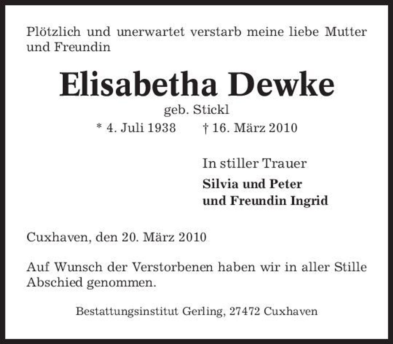 <p>Plötzlich und unerwartet verstarb meine liebe Mutter und Freundin</p><p>Elisabetha Dewke<br />geb. Stickl * 4. Juli 1938 † 16. März 2010</p><p>In stiller Trauer<br />Silvia und Peter und Freundin Ingrid Cuxhaven, den 20. März 2010 Auf Wunsch der Verstorbenen haben wir in aller Stille Abschied genommen.<br />Bestattungsinstitut Gerling, 27472 Cuxhaven</p>