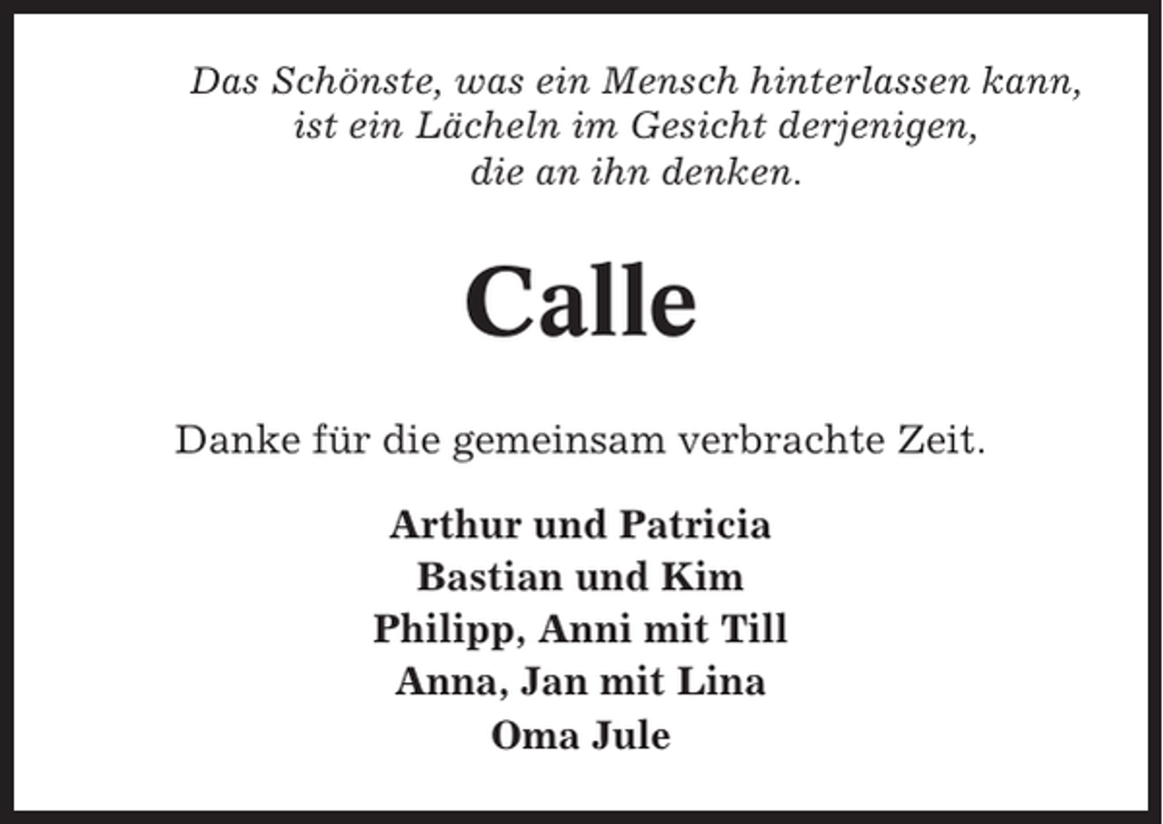<p>Das Schönste, was ein Mensch hinterlassen kann,<br />ist ein Lächeln im Gesicht derjenigen,<br />die an ihn denken.</p><p>Calle<br />Danke für die gemeinsam verbrachte Zeit.<br />Arthur und Patricia<br />Bastian und Kim<br />Philipp, Anni mit Till<br />Anna, Jan mit Lina<br />Oma Jule</p>