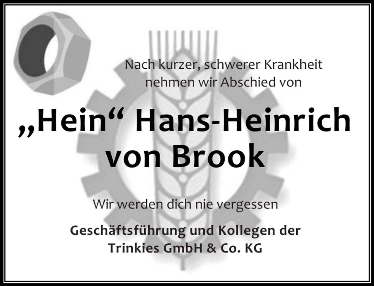 <p>Nach kurzer, schwerer Krankheit<br />nehmen wir Abschied von</p><p>„Hein“ Hans-Heinrich<br />von Brook<br />Wir werden dich nie vergessen<br />Geschäftsführung und Kollegen der<br />Trinkies GmbH &amp; Co. KG</p>