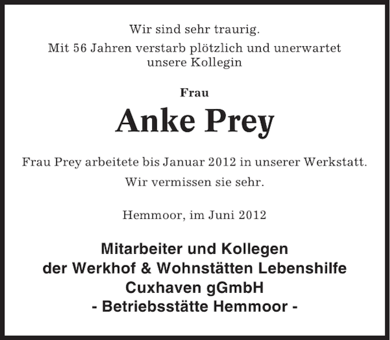 <p>Wir sind sehr traurig.<br />Mit 56 Jahren verstarb plötzlich und unerwartet<br />unsere Kollegin<br />Frau</p><p>Anke Prey<br />Frau Prey arbeitete bis Januar 2012 in unserer Werkstatt.<br />Wir vermissen sie sehr.<br />Hemmoor, im Juni 2012</p><p>Mitarbeiter und Kollegen<br />der Werkhof &amp; Wohnstätten Lebenshilfe<br />Cuxhaven gGmbH<br />- Betriebsstätte Hemmoor -</p>