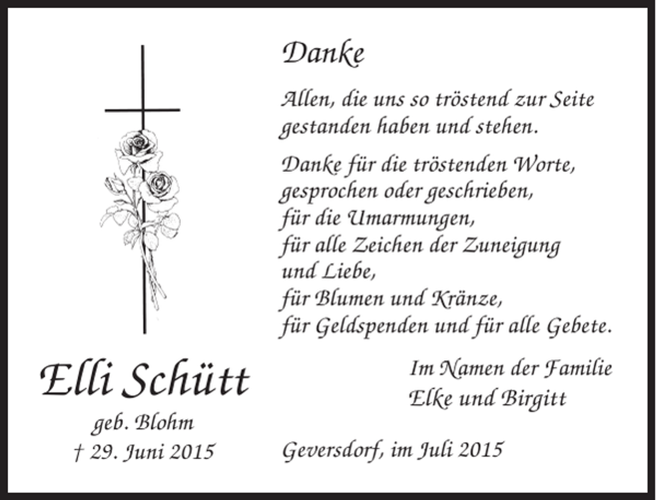 <p>Danke<br />Allen, die uns so tröstend zur Seite<br />gestanden haben und stehen.<br />Danke für die tröstenden Worte,<br />gesprochen oder geschrieben,<br />für die Umarmungen,<br />für alle Zeichen der Zuneigung<br />und Liebe,<br />für Blumen und Kränze,<br />für Geldspenden und für alle Gebete.</p><p>Elli Schütt<br />geb. Blohm<br />† 29. Juni 2015</p><p>Im Namen der Familie</p><p>Elke und Birgitt<br />Geversdorf, im Juli 2015</p>