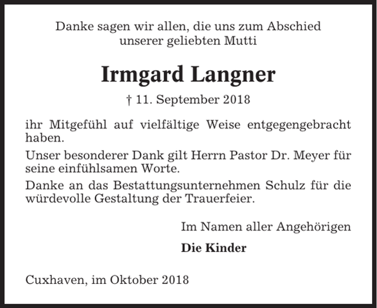 <p>Danke sagen wir allen, die uns zum Abschied<br />unserer geliebten Mutti</p><p>Irmgard Langner<br />† 11. September 2018<br />ihr Mitgefühl auf vielfältige Weise entgegengebracht<br />haben.<br />Unser besonderer Dank gilt Herrn Pastor Dr. Meyer für<br />seine einfühlsamen Worte.<br />Danke an das Bestattungsunternehmen Schulz für die<br />würdevolle Gestaltung der Trauerfeier.<br />Im Namen aller Angehörigen<br />Die Kinder<br />Cuxhaven, im Oktober 2018</p>