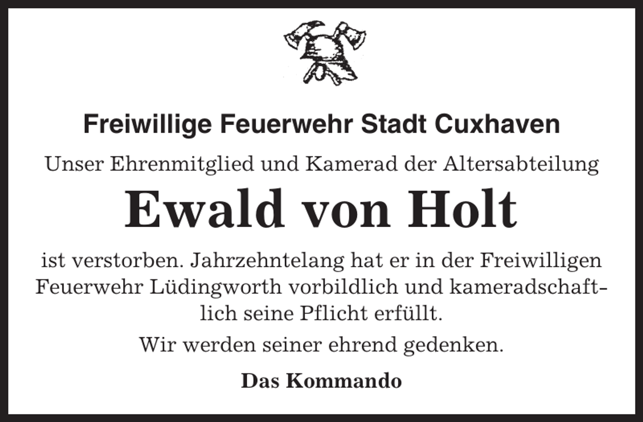 <p>Freiwillige Feuerwehr Stadt Cuxhaven<br />Unser Ehrenmitglied und Kamerad der Altersabteilung</p><p>Ewald von Holt<br />ist verstorben. Jahrzehntelang hat er in der Freiwilligen<br />Feuerwehr Lüdingworth vorbildlich und kameradschaftlich seine Pflicht erfüllt.<br />Wir werden seiner ehrend gedenken.<br />Das Kommando</p>