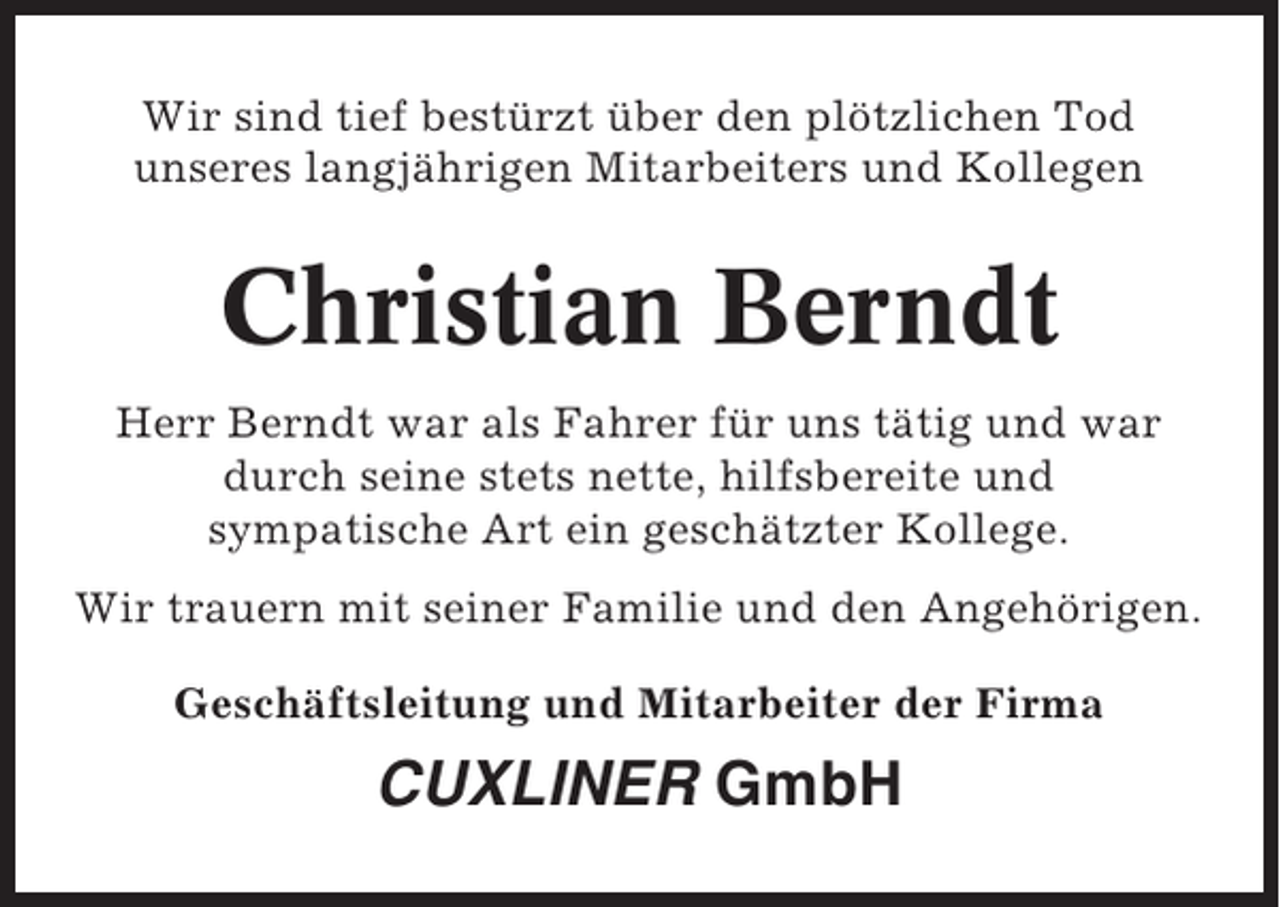 <p>Wir sind tief bestürzt über den plötzlichen Tod<br />unseres langjährigen Mitarbeiters und Kollegen</p><p>Christian Berndt<br />Herr Berndt war als Fahrer für uns tätig und war<br />durch seine stets nette, hilfsbereite und<br />sympatische Art ein geschätzter Kollege.<br />Wir trauern mit seiner Familie und den Angehörigen.<br />Geschäftsleitung und Mitarbeiter der Firma</p><p>CUXLINER GmbH</p>