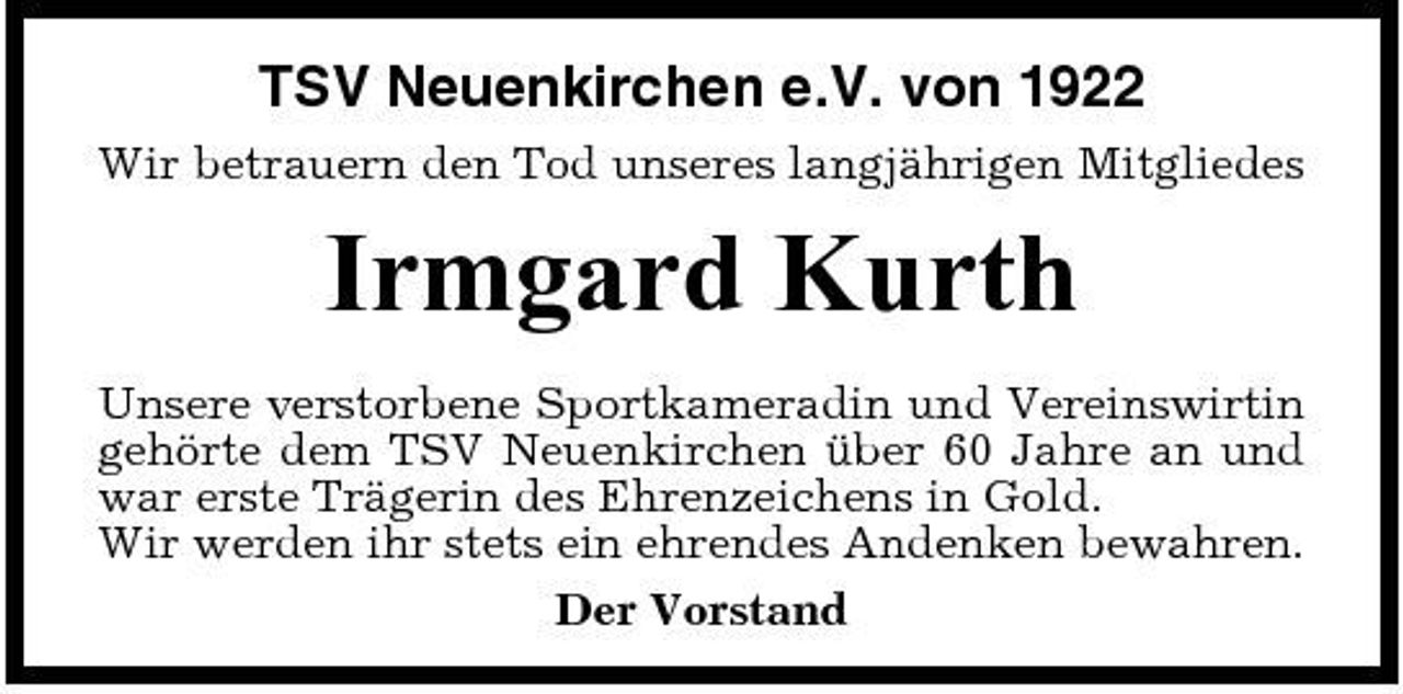 <p>TSV Neuenkirchen e.V. von 1922<br />Wir betrauern den Tod unseres langjährigen Mitgliedes</p><p>Irmgard Kurth<br />Unsere verstorbene Sportkameradin und Vereinswirtin gehörte dem TSV Neuenkirchen über 60 Jahre an und war erste Trägerin des Ehrenzeichens in Gold. Wir werden ihr stets ein ehrendes Andenken bewahren. Der Vorstand</p>