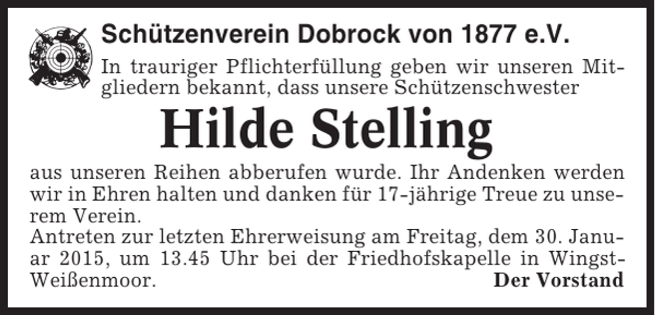 <p>Schützenverein Dobrock von 1877 e.V.<br />In trauriger Pflichterfüllung geben wir unseren Mitgliedern bekannt, dass unsere Schützenschwester</p><p>Hilde Stelling<br />aus unseren Reihen abberufen wurde. Ihr Andenken werden<br />wir in Ehren halten und danken für 17-jährige Treue zu unserem Verein.<br />Antreten zur letzten Ehrerweisung am Freitag, dem 30. Januar 2015, um 13.45 Uhr bei der Friedhofskapelle in WingstWeißenmoor.<br />Der Vorstand</p>