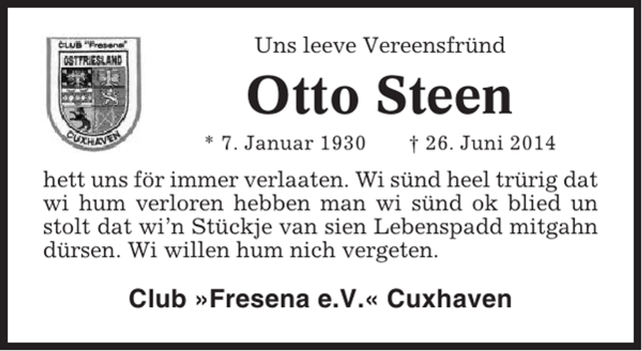 <p>Uns leeve Vereensfründ</p><p>Otto Steen<br />* 7. Januar 1930</p><p>† 26. Juni 2014</p><p>hett uns för immer verlaaten. Wi sünd heel trürig dat<br />wi hum verloren hebben man wi sünd ok blied un<br />stolt dat wi’n Stückje van sien Lebenspadd mitgahn<br />dürsen. Wi willen hum nich vergeten.</p><p>Club »Fresena e.V.« Cuxhaven</p>