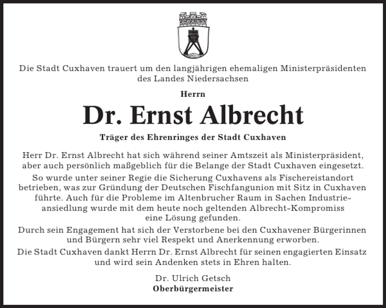 <p>Die Stadt Cuxhaven trauert um den langjährigen ehemaligen Ministerpräsidenten<br />des Landes Niedersachsen<br />Herrn</p><p>Dr. Ernst Albrecht<br />Träger des Ehrenringes der Stadt Cuxhaven<br />Herr Dr. Ernst Albrecht hat sich während seiner Amtszeit als Ministerpräsident,<br />aber auch persönlich maßgeblich für die Belange der Stadt Cuxhaven eingesetzt.<br />So wurde unter seiner Regie die Sicherung Cuxhavens als Fischereistandort<br />betrieben, was zur Gründung der Deutschen Fischfangunion mit Sitz in Cuxhaven<br />führte. Auch für die Probleme im Altenbrucher Raum in Sachen Industrieansiedlung wurde mit dem heute noch geltenden Albrecht-Kompromiss<br />eine Lösung gefunden.<br />Durch sein Engagement hat sich der Verstorbene bei den Cuxhavener Bürgerinnen<br />und Bürgern sehr viel Respekt und Anerkennung erworben.<br />Die Stadt Cuxhaven dankt Herrn Dr. Ernst Albrecht für seinen engagierten Einsatz<br />und wird sein Andenken stets in Ehren halten.<br />Dr. Ulrich Getsch<br />Oberbürgermeister</p>