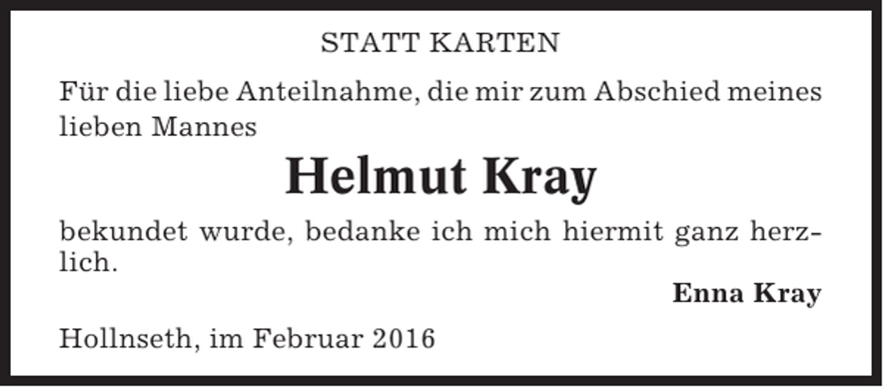 <p>STATT KARTEN<br />Für die liebe Anteilnahme, die mir zum Abschied meines<br />lieben Mannes</p><p>Helmut Kray<br />bekundet wurde, bedanke ich mich hiermit ganz herzlich.<br />Enna Kray<br />Hollnseth, im Februar 2016</p>