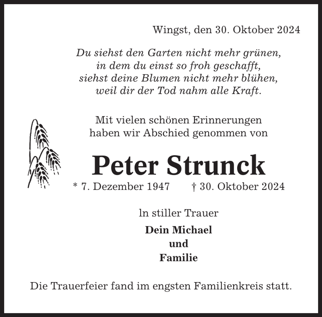 <p>Wingst, den 30. Oktober 2024<br />Du siehst den Garten nicht mehr grünen,<br />in dem du einst so froh geschafft,<br />siehst deine Blumen nicht mehr blühen,<br />weil dir der Tod nahm alle Kraft.<br />Mit vielen schönen Erinnerungen<br />haben wir Abschied genommen von</p><p>Peter Strunck<br />* 7. Dezember 1947</p><p>† 30. Oktober 2024</p><p>ln stiller Trauer<br />Dein Michael<br />und<br />Familie<br />Die Trauerfeier fand im engsten Familienkreis statt.</p>
