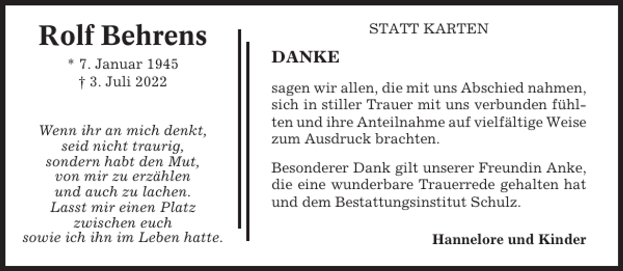 <p>Rolf Behrens<br />* 7. Januar 1945<br />† 3. Juli 2022<br />Wenn ihr an mich denkt,<br />seid nicht traurig,<br />sondern habt den Mut,<br />von mir zu erzählen<br />und auch zu lachen.<br />Lasst mir einen Platz<br />zwischen euch<br />sowie ich ihn im Leben hatte.</p><p>STATT KARTEN</p><p>DANKE<br />sagen wir allen, die mit uns Abschied nahmen,<br />sich in stiller Trauer mit uns verbunden fühlten und ihre Anteilnahme auf vielfältige Weise<br />zum Ausdruck brachten.<br />Besonderer Dank gilt unserer Freundin Anke,<br />die eine wunderbare Trauerrede gehalten hat<br />und dem Bestattungsinstitut Schulz.<br />Hannelore und Kinder</p>