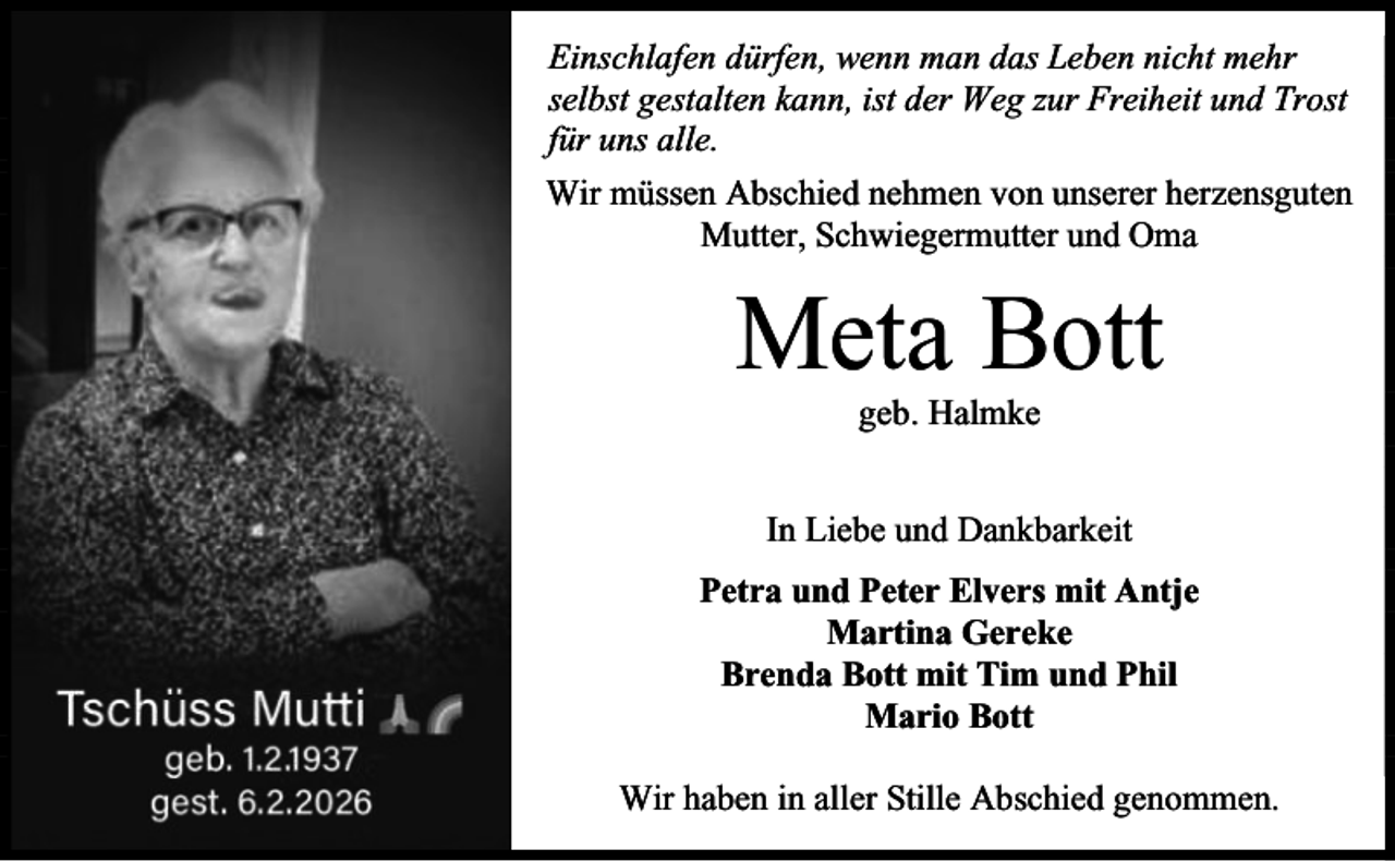 <p>Einschlafen dürfen, wenn man das Leben nicht mehr<br />selbst gestalten kann, ist der Weg zur Freiheit und Trost<br />für uns alle.<br />Wir müssen Abschied nehmen von unserer herzensguten<br />Mutter, Schwiegermutter und Oma</p><p>Meta Bott<br />geb. Halmke</p><p>In Liebe und Dankbarkeit<br />Petra und Peter Elvers mit Antje<br />Martina Gereke<br />Brenda Bott mit Tim und Phil<br />Mario Bott<br />Wir haben in aller Stille Abschied genommen.</p>