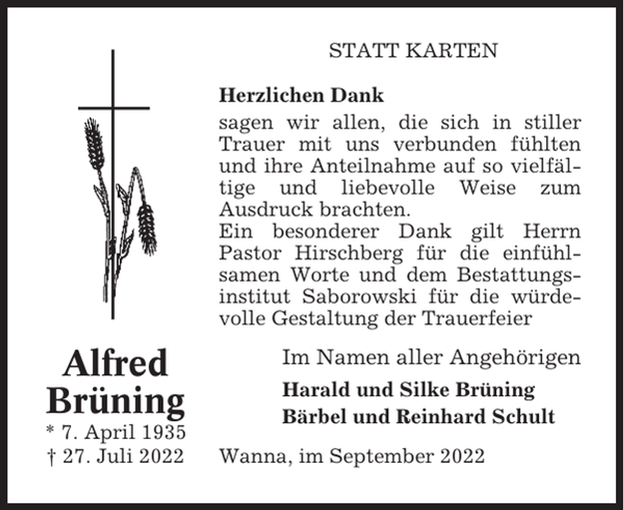 <p>STATT KARTEN<br />Herzlichen Dank<br />sagen wir allen, die sich in stiller<br />Trauer mit uns verbunden fühlten<br />und ihre Anteilnahme auf so vielfältige und liebevolle Weise zum<br />Ausdruck brachten.<br />Ein besonderer Dank gilt Herrn<br />Pastor Hirschberg für die einfühlsamen Worte und dem Bestattungsinstitut Saborowski für die würdevolle Gestaltung der Trauerfeier</p><p>Alfred<br />Brüning<br />* 7. April 1935<br />† 27. Juli 2022</p><p>Im Namen aller Angehörigen<br />Harald und Silke Brüning<br />Bärbel und Reinhard Schult<br />Wanna, im September 2022</p>