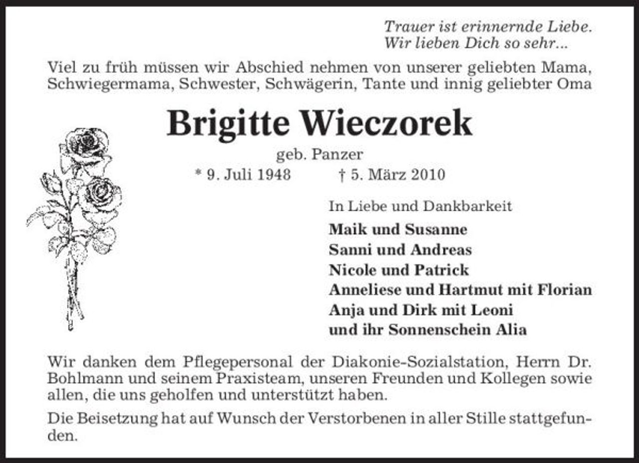 <p>Trauer ist erinnernde Liebe. Wir lieben Dich so sehr... Viel zu früh müssen wir Abschied nehmen von unserer geliebten Mama, Schwiegermama, Schwester, Schwägerin, Tante und innig geliebter Oma</p><p>Brigitte Wieczorek<br />geb. Panzer * 9. Juli 1948 † 5. März 2010<br />In Liebe und Dankbarkeit</p><p>Maik und Susanne Sanni und Andreas Nicole und Patrick Anneliese und Hartmut mit Florian Anja und Dirk mit Leoni und ihr Sonnenschein Alia Wir danken dem Pflegepersonal der Diakonie-Sozialstation, Herrn Dr. Bohlmann und seinem Praxisteam, unseren Freunden und Kollegen sowie allen, die uns geholfen und unterstützt haben. Die Beisetzung hat auf Wunsch der Verstorbenen in aller Stille stattgefunden.</p>