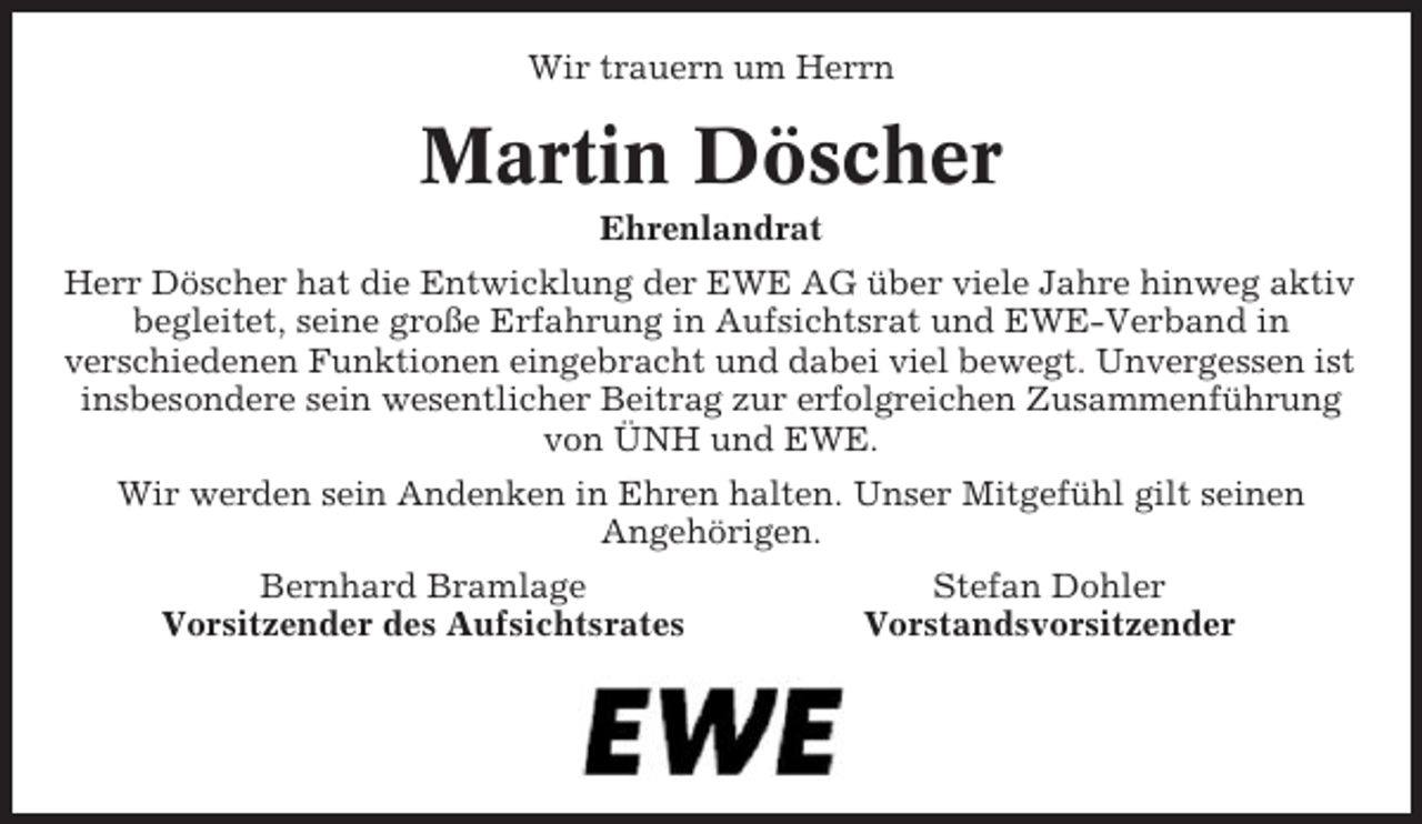 <p>Wir trauern um Herrn</p><p>Martin Döscher<br />Ehrenlandrat<br />Herr Döscher hat die Entwicklung der EWE AG über viele Jahre hinweg aktiv<br />begleitet, seine große Erfahrung in Aufsichtsrat und EWE-Verband in<br />verschiedenen Funktionen eingebracht und dabei viel bewegt. Unvergessen ist<br />insbesondere sein wesentlicher Beitrag zur erfolgreichen Zusammenführung<br />von ÜNH und EWE.<br />Wir werden sein Andenken in Ehren halten. Unser Mitgefühl gilt seinen<br />Angehörigen.<br />Bernhard Bramlage<br />Vorsitzender des Aufsichtsrates</p><p>Stefan Dohler<br />Vorstandsvorsitzender</p>