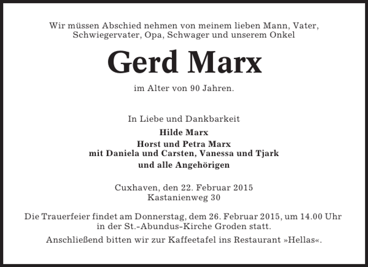 <p>Wir müssen Abschied nehmen von meinem lieben Mann, Vater,<br />Schwiegervater, Opa, Schwager und unserem Onkel</p><p>Gerd Marx<br />im Alter von 90 Jahren.<br />In Liebe und Dankbarkeit<br />Hilde Marx<br />Horst und Petra Marx<br />mit Daniela und Carsten, Vanessa und Tjark<br />und alle Angehörigen<br />Cuxhaven, den 22. Februar 2015<br />Kastanienweg 30<br />Die Trauerfeier findet am Donnerstag, dem 26. Februar 2015, um 14.00 Uhr<br />in der St.-Abundus-Kirche Groden statt.<br />Anschließend bitten wir zur Kaffeetafel ins Restaurant »Hellas«.</p>