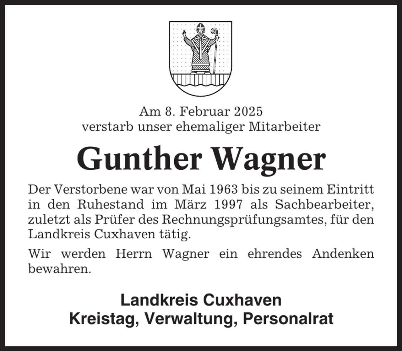 <p>Am 8. Februar 2025<br />verstarb unser ehemaliger Mitarbeiter</p><p>Gunther Wagner<br />Der Verstorbene war von Mai 1963 bis zu seinem Eintritt<br />in den Ruhestand im März 1997 als Sachbearbeiter,<br />zuletzt als Prüfer des Rechnungsprüfungsamtes, für den<br />Landkreis Cuxhaven tätig.<br />Wir werden Herrn Wagner ein ehrendes Andenken<br />bewahren.</p><p>Landkreis Cuxhaven<br />Kreistag, Verwaltung, Personalrat</p>