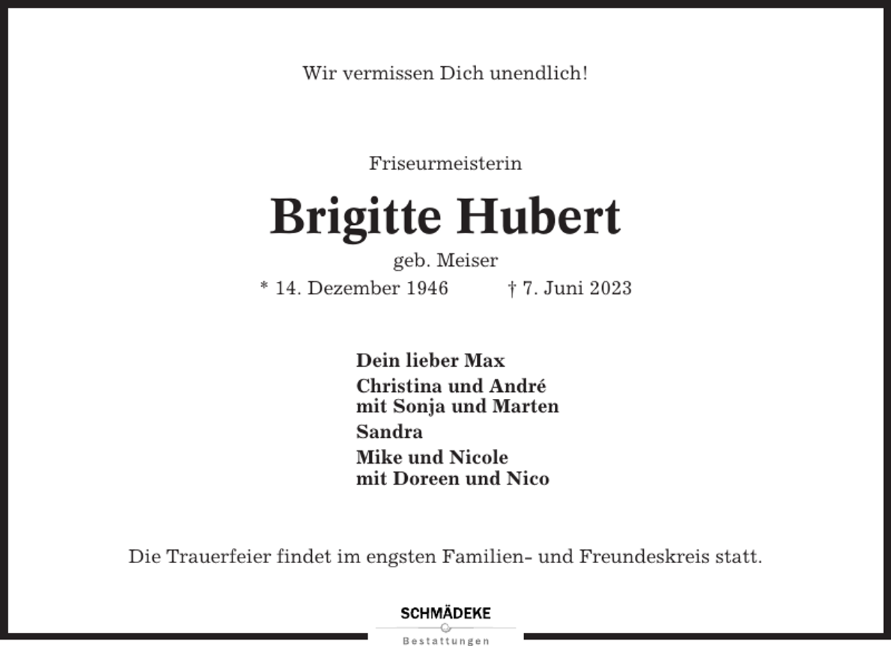 <p>Wir vermissen Dich unendlich!</p><p>Friseurmeisterin</p><p>Brigitte Hubert<br />geb. Meiser<br />* 14. Dezember 1946<br />† 7. Juni 2023</p><p>Dein lieber Max<br />Christina und André<br />mit Sonja und Marten<br />Sandra<br />Mike und Nicole<br />mit Doreen und Nico</p><p>Die Trauerfeier findet im engsten Familien- und Freundeskreis statt.</p>