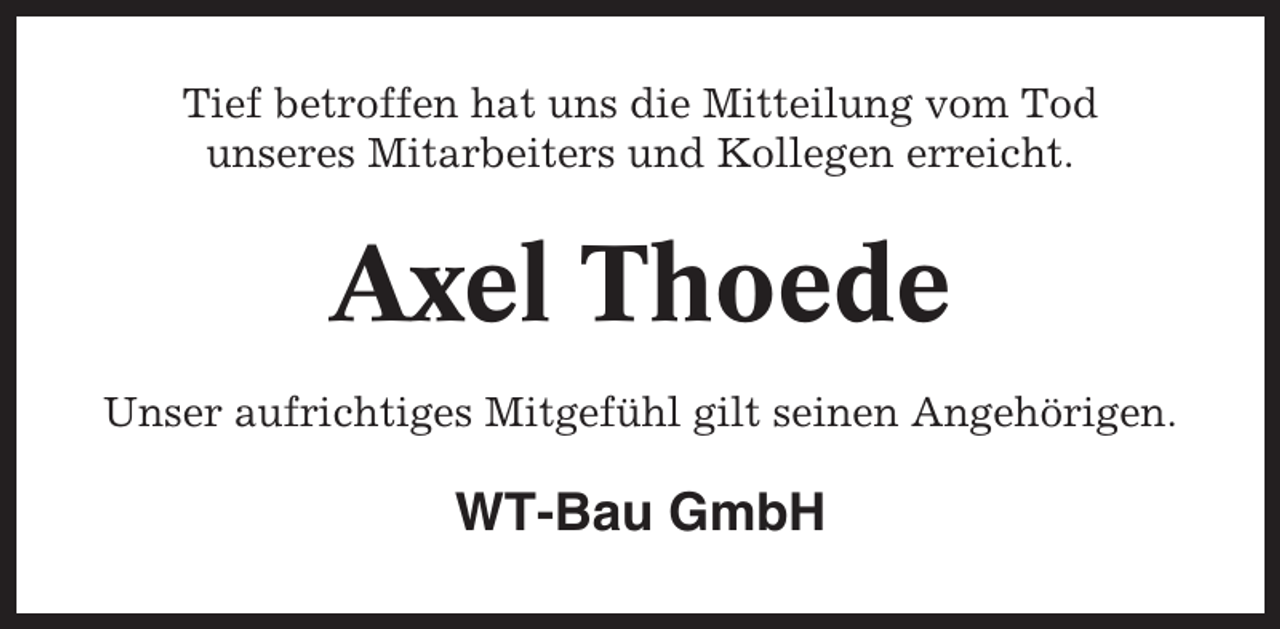 <p>Tief betroffen hat uns die Mitteilung vom Tod<br />unseres Mitarbeiters und Kollegen erreicht.</p><p>Axel Thoede<br />Unser aufrichtiges Mitgefühl gilt seinen Angehörigen.</p><p>WT-Bau GmbH</p>