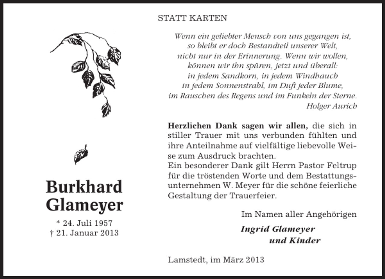 <p>STATT KARTEN<br />Wenn ein geliebter Mensch von uns gegangen ist,<br />so bleibt er doch Bestandteil unserer Welt,<br />nicht nur in der Erinnerung. Wenn wir wollen,<br />können wir ihn spüren, jetzt und überall:<br />in jedem Sandkorn, in jedem Windhauch<br />in jedem Sonnenstrahl, im Duft jeder Blume,<br />im Rauschen des Regens und im Funkeln der Sterne.<br />Holger Aurich</p><p>Burkhard<br />Glameyer<br />* 24. Juli 1957<br />† 21. Januar 2013</p><p>Herzlichen Dank sagen wir allen, die sich in<br />stiller Trauer mit uns verbunden fühlten und<br />ihre Anteilnahme auf vielfältige liebevolle Weise zum Ausdruck brachten.<br />Ein besonderer Dank gilt Herrn Pastor Feltrup<br />für die tröstenden Worte und dem Bestattungsunternehmen W. Meyer für die schöne feierliche<br />Gestaltung der Trauerfeier.<br />Im Namen aller Angehörigen</p><p>Ingrid Glameyer<br />und Kinder<br />Lamstedt, im März 2013</p>