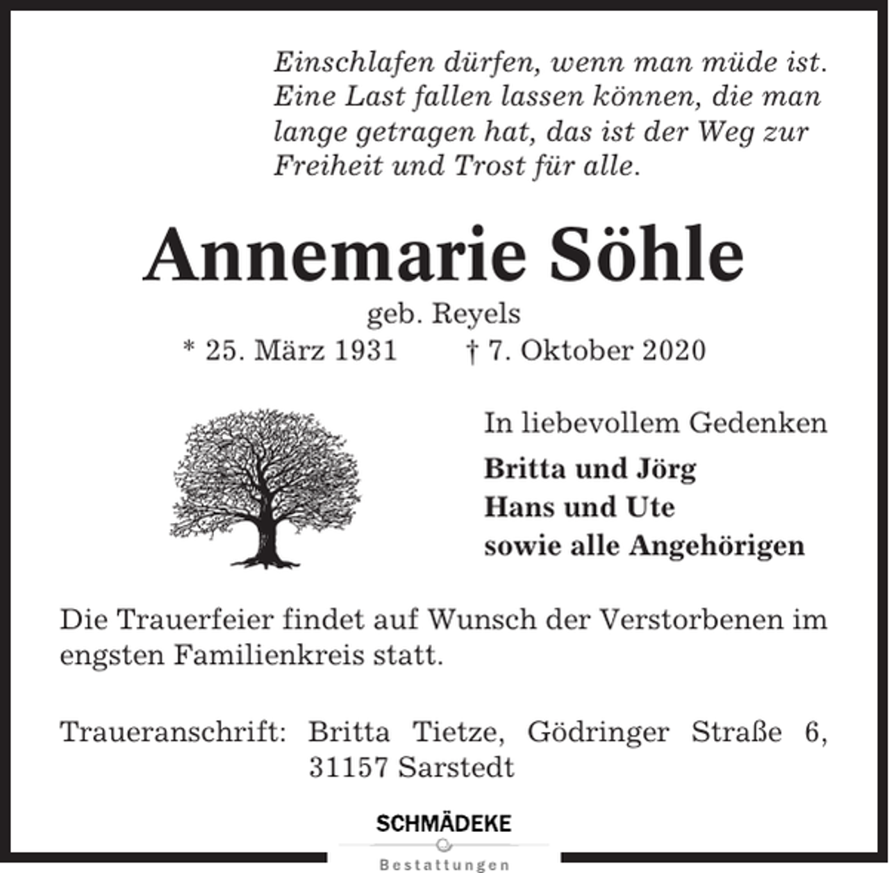 <p>Einschlafen dürfen, wenn man müde ist.<br />Eine Last fallen lassen können, die man<br />lange getragen hat, das ist der Weg zur<br />Freiheit und Trost für alle.</p><p>Annemarie Söhle<br />geb. Reyels<br />* 25. März 1931<br />† 7. Oktober 2020<br />In liebevollem Gedenken<br />Britta und Jörg<br />Hans und Ute<br />sowie alle Angehörigen<br />Die Trauerfeier findet auf Wunsch der Verstorbenen im<br />engsten Familienkreis statt.<br />Traueranschrift: Britta Tietze, Gödringer Straße 6,<br />31157 Sarstedt</p>