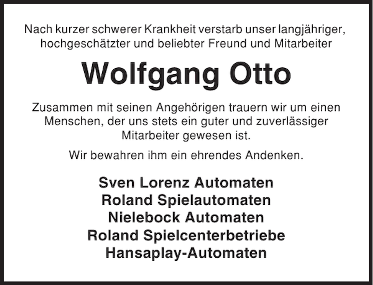 <p>Nach kurzer schwerer Krankheit verstarb unser langjähriger,<br />hochgeschätzter und beliebter Freund und Mitarbeiter</p><p>Wolfgang Otto<br />Zusammen mit seinen Angehörigen trauern wir um einen<br />Menschen, der uns stets ein guter und zuverlässiger<br />Mitarbeiter gewesen ist.<br />Wir bewahren ihm ein ehrendes Andenken.</p><p>Sven Lorenz Automaten<br />Roland Spielautomaten<br />Nielebock Automaten<br />Roland Spielcenterbetriebe<br />Hansaplay-Automaten</p>