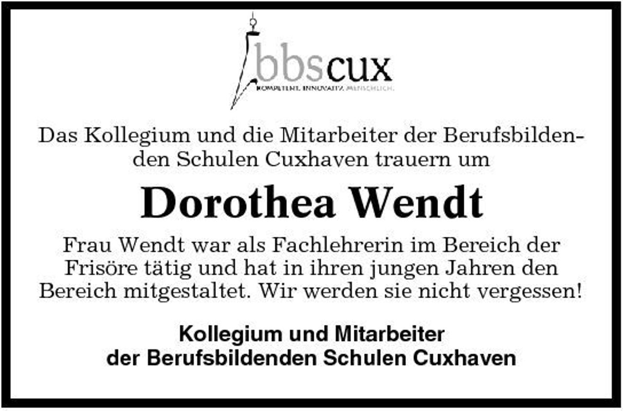 <p>Das Kollegium und die Mitarbeiter der Berufsbildenden Schulen Cuxhaven trauern um</p><p>Dorothea Wendt<br />Frau Wendt war als Fachlehrerin im Bereich der Frisöre tätig und hat in ihren jungen Jahren den Bereich mitgestaltet. Wir werden sie nicht vergessen! Kollegium und Mitarbeiter der Berufsbildenden Schulen Cuxhaven</p>