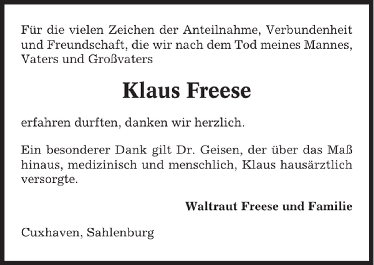 <p>Für die vielen Zeichen der Anteilnahme, Verbundenheit<br />und Freundschaft, die wir nach dem Tod meines Mannes,<br />Vaters und Großvaters</p><p>Klaus Freese<br />erfahren durften, danken wir herzlich.<br />Ein besonderer Dank gilt Dr. Geisen, der über das Maß<br />hinaus, medizinisch und menschlich, Klaus hausärztlich<br />versorgte.<br />Waltraut Freese und Familie<br />Cuxhaven, Sahlenburg</p>