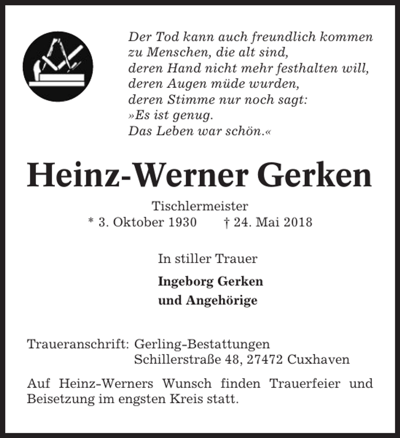 <p>Der Tod kann auch freundlich kommen<br />zu Menschen, die alt sind,<br />deren Hand nicht mehr festhalten will,<br />deren Augen müde wurden,<br />deren Stimme nur noch sagt:<br />»Es ist genug.<br />Das Leben war schön.«</p><p>Heinz-Werner Gerken<br />Tischlermeister<br />* 3. Oktober 1930<br />† 24. Mai 2018<br />In stiller Trauer<br />Ingeborg Gerken<br />und Angehörige<br />Traueranschrift: Gerling-Bestattungen<br />Schillerstraße 48, 27472 Cuxhaven<br />Auf Heinz-Werners Wunsch finden Trauerfeier und<br />Beisetzung im engsten Kreis statt.</p>