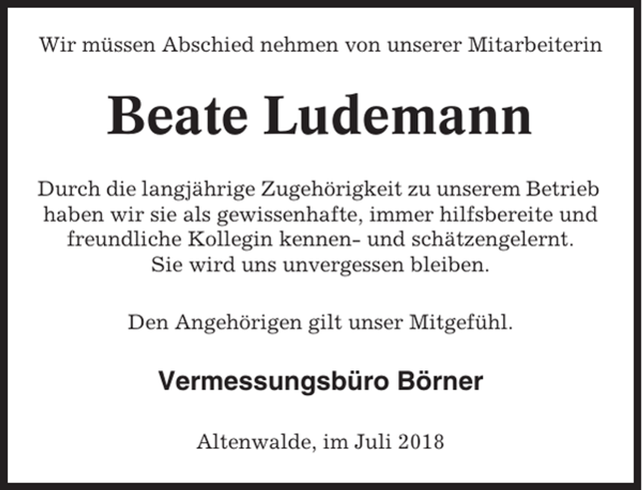 <p>Wir müssen Abschied nehmen von unserer Mitarbeiterin</p><p>Beate Ludemann<br />Durch die langjährige Zugehörigkeit zu unserem Betrieb<br />haben wir sie als gewissenhafte, immer hilfsbereite und<br />freundliche Kollegin kennen- und schätzengelernt.<br />Sie wird uns unvergessen bleiben.<br />Den Angehörigen gilt unser Mitgefühl.</p><p>Vermessungsbüro Börner<br />Altenwalde, im Juli 2018</p>