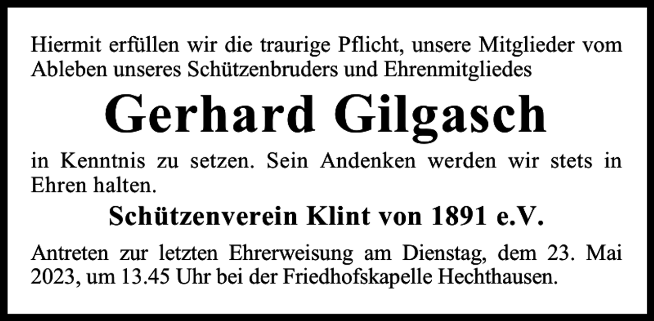 <p>Hiermit erfüllen wir die traurige Pflicht, unsere Mitglieder vom<br />Ableben unseres Schützenbruders und Ehrenmitgliedes</p><p>Gerhard Gilgasch</p><p>in Kenntnis zu setzen. Sein Andenken werden wir stets in<br />Ehren halten.</p><p>Schützenverein Klint von 1891 e.V.</p><p>Antreten zur letzten Ehrerweisung am Dienstag, dem 23. Mai<br />2023, um 13.45 Uhr bei der Friedhofskapelle Hechthausen.</p>