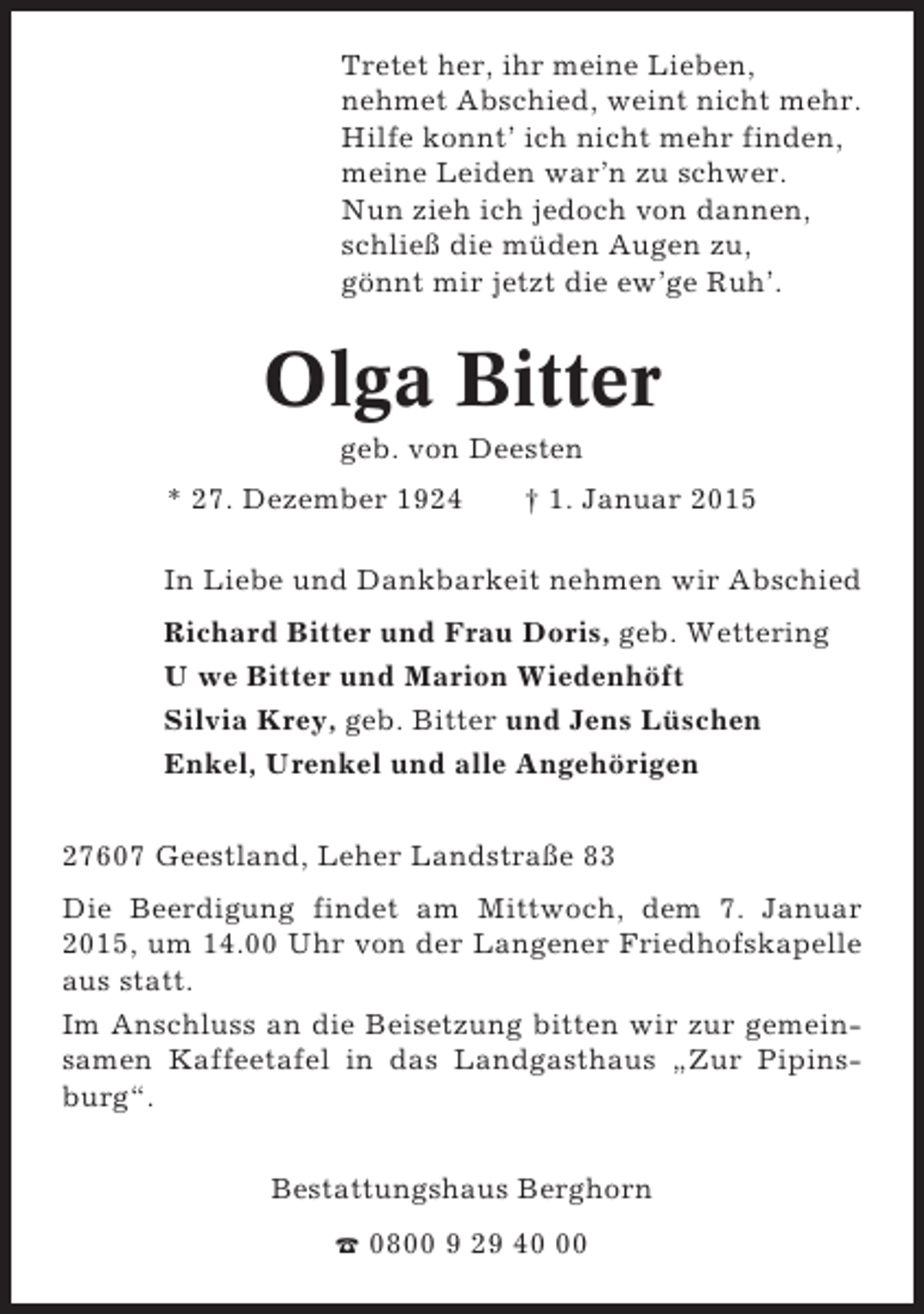 <p>Tretet her, ihr meine Lieben,<br />nehmet Abschied, weint nicht mehr.<br />Hilfe konnt’ ich nicht mehr finden,<br />meine Leiden war’n zu schwer.<br />Nun zieh ich jedoch von dannen,<br />schließ die müden Augen zu,<br />gönnt mir jetzt die ew’ge Ruh’.</p><p>Olga Bitter<br />geb. von Deesten<br />* 27. Dezember 1924</p><p>† 1. Januar 2015</p><p>In Liebe und Dankbarkeit nehmen wir Abschied<br />Richard Bitter und Frau Doris, geb. Wettering<br />U we Bitter und Marion Wiedenhöft<br />Silvia Krey, geb. Bitter und Jens Lüschen<br />Enkel, Urenkel und alle Angehörigen<br />27607 Geestland, Leher Landstraße 83<br />Die Beerdigung findet am Mittwoch, dem 7. Januar<br />2015, um 14.00 Uhr von der Langener Friedhofskapelle<br />aus statt.<br />Im Anschluss an die Beisetzung bitten wir zur gemeinsamen Kaffeetafel in das Landgasthaus „Zur Pipinsburg“.<br />Bestattungshaus Berghorn<br />☎ 0800 9 29 40</p>