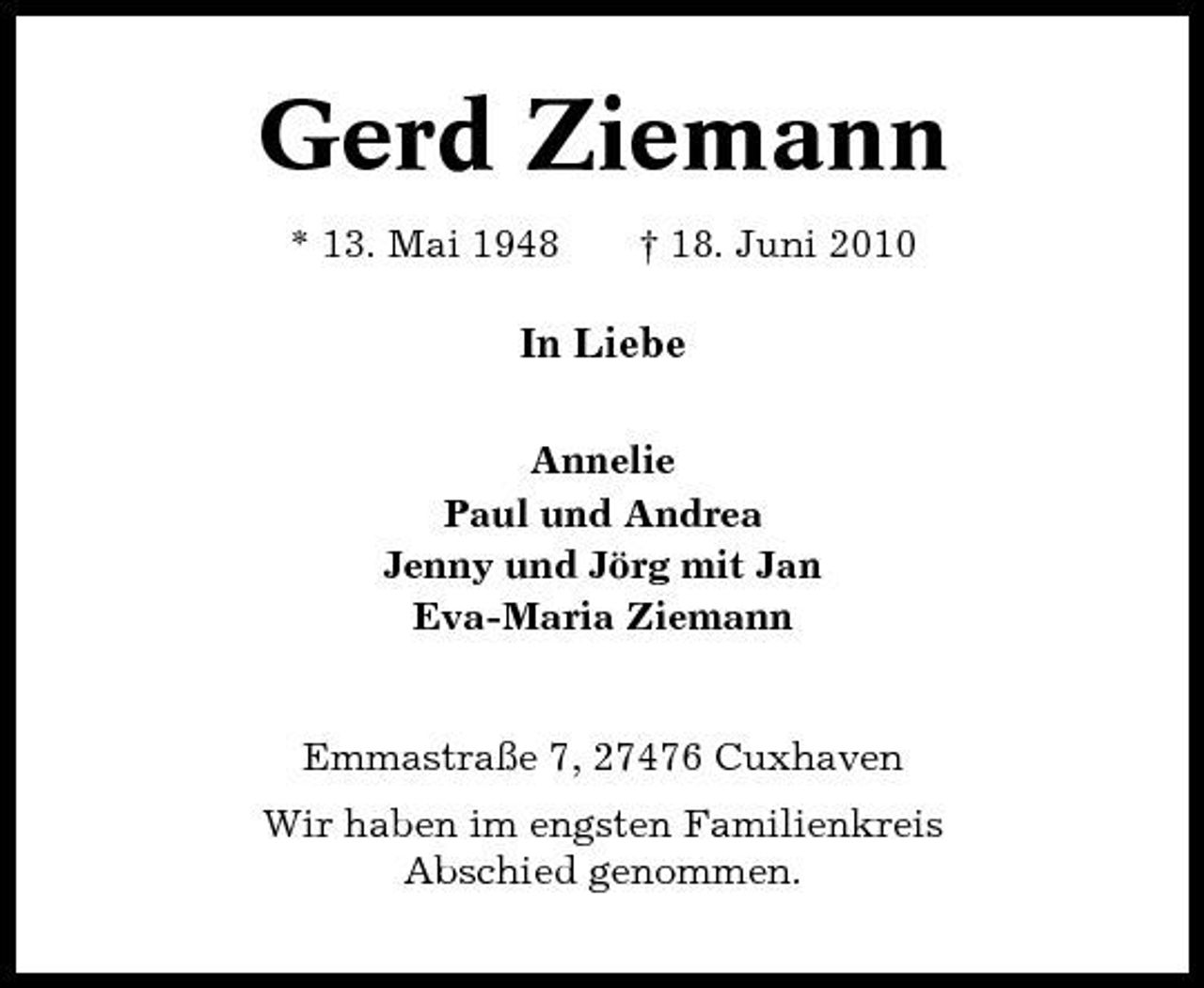 <p>Gerd Ziemann<br />* 13. Mai 1948 † 18. Juni 2010</p><p>In Liebe<br />Annelie Paul und Andrea Jenny und Jörg mit Jan Eva-Maria Ziemann</p><p>Emmastraße 7, 27476 Cuxhaven Wir haben im engsten Familienkreis Abschied genommen.</p>