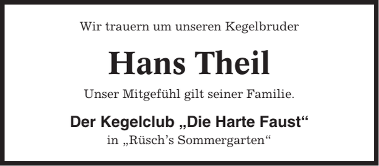 <p>Wir trauern um unseren Kegelbruder</p><p>Hans Theil<br />Unser Mitgefühl gilt seiner Familie.</p><p>Der Kegelclub „Die Harte Faust“<br />in „Rüsch’s Sommergarten“</p>