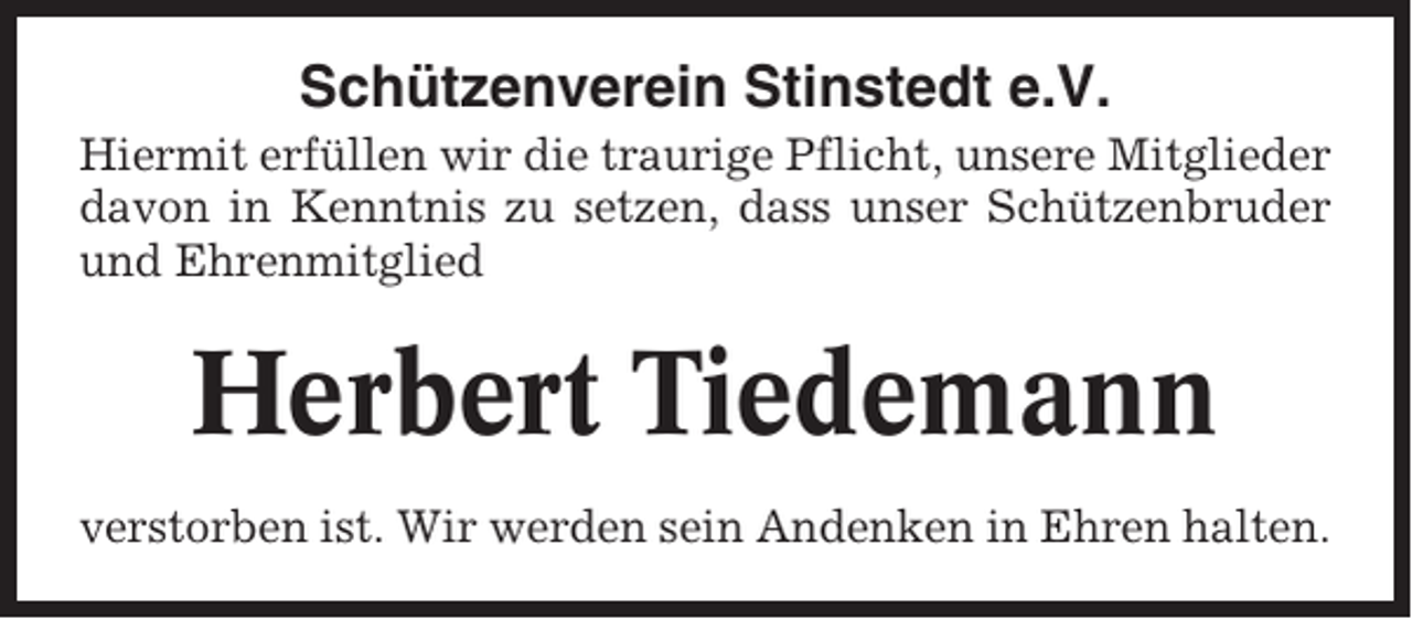 <p>Schützenverein Stinstedt e.V.<br />Hiermit erfüllen wir die traurige Pflicht, unsere Mitglieder<br />davon in Kenntnis zu setzen, dass unser Schützenbruder<br />und Ehrenmitglied</p><p>Herbert Tiedemann<br />verstorben ist. Wir werden sein Andenken in Ehren halten.</p>