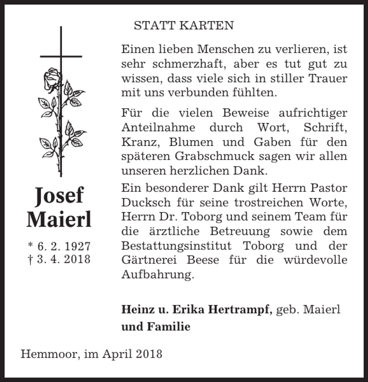 <p>STATT KARTEN<br />Einen lieben Menschen zu verlieren, ist<br />sehr schmerzhaft, aber es tut gut zu<br />wissen, dass viele sich in stiller Trauer<br />mit uns verbunden fühlten.</p><p>Josef<br />Maierl<br />* 6. 2. 1927<br />† 3. 4. 2018</p><p>Für die vielen Beweise aufrichtiger<br />Anteilnahme durch Wort, Schrift,<br />Kranz, Blumen und Gaben für den<br />späteren Grabschmuck sagen wir allen<br />unseren herzlichen Dank.<br />Ein besonderer Dank gilt Herrn Pastor<br />Ducksch für seine trostreichen Worte,<br />Herrn Dr. Toborg und seinem Team für<br />die ärztliche Betreuung sowie dem<br />Bestattungsinstitut Toborg und der<br />Gärtnerei Beese für die würdevolle<br />Aufbahrung.<br />Heinz u. Erika Hertrampf, geb. Maierl<br />und Familie</p><p>Hemmoor, im April 2018</p>