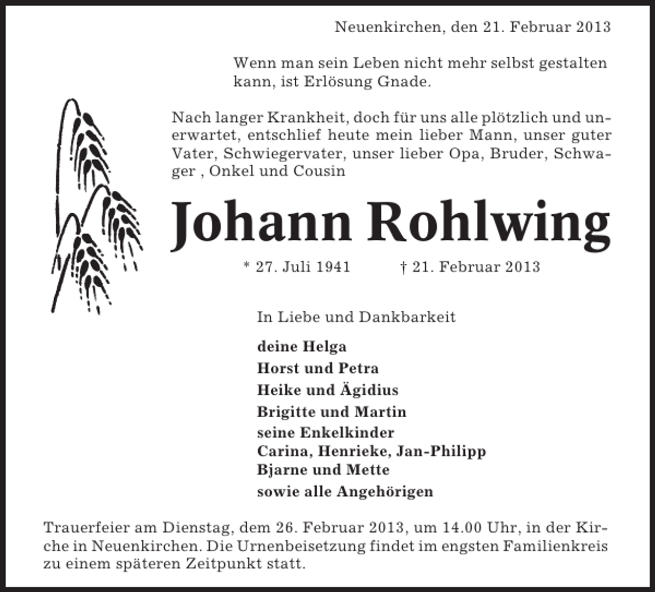 <p>Neuenkirchen, den 21. Februar 2013<br />Wenn man sein Leben nicht mehr selbst gestalten<br />kann, ist Erlösung Gnade.<br />Nach langer Krankheit, doch für uns alle plötzlich und unerwartet, entschlief heute mein lieber Mann, unser guter<br />Vater, Schwiegervater, unser lieber Opa, Bruder, Schwager , Onkel und Cousin</p><p>Johann Rohlwing<br />* 27. Juli 1941</p><p>† 21. Februar 2013</p><p>In Liebe und Dankbarkeit<br />deine Helga<br />Horst und Petra<br />Heike und Ägidius<br />Brigitte und Martin<br />seine Enkelkinder<br />Carina, Henrieke, Jan-Philipp<br />Bjarne und Mette<br />sowie alle Angehörigen<br />Trauerfeier am Dienstag, dem 26. Februar 2013, um 14.00 Uhr, in der Kirche in Neuenkirchen. Die Urnenbeisetzung findet im engsten Familienkreis<br />zu einem späteren Zeitpunkt statt.</p>