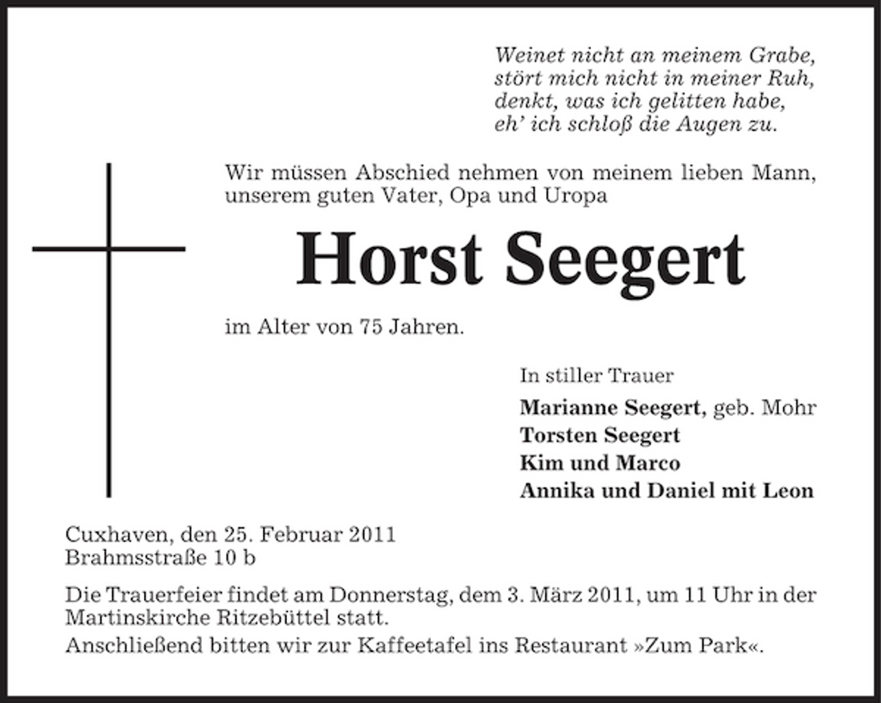 <p>Weinet nicht an meinem Grabe, stört mich nicht in meiner Ruh, denkt, was ich gelitten habe, eh’ ich schloß die Augen zu. Wir müssen Abschied nehmen von meinem lieben Mann, unserem guten Vater, Opa und Uropa</p><p>Horst Seegert<br />im Alter von 75 Jahren.<br />In stiller Trauer</p><p>Marianne Seegert, geb. Mohr Torsten Seegert Kim und Marco Annika und Daniel mit Leon Cuxhaven, den 25. Februar 2011 Brahmsstraße 10 b Die Trauerfeier findet am Donnerstag, dem 3. März 2011, um 11 Uhr in der Martinskirche Ritzebüttel statt. Anschließend bitten wir zur Kaffeetafel ins Restaurant »Zum Park«.</p>